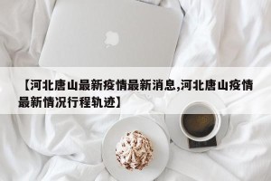【河北唐山最新疫情最新消息,河北唐山疫情最新情况行程轨迹】