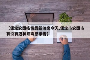 【保定安国疫情最新消息今天,保定市安国市有没有冠状病毒感染者】