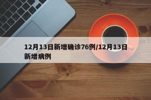 12月13日新增确诊76例/12月13日新增病例
