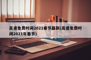 高速免费时间2021春节最新(高速免费时间2021年春节)