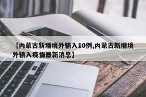 【内蒙古新增境外输入10例,内蒙古新增境外输入疫情最新消息】