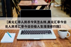 【美元汇率人民币今天怎么样,美元汇率今日兑人民币汇率今日价格人生漫漫修行路】
