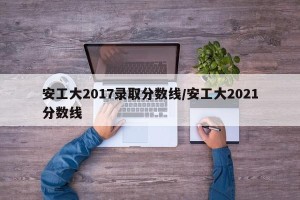 安工大2017录取分数线/安工大2021分数线