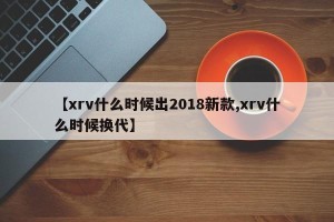 【xrv什么时候出2018新款,xrv什么时候换代】