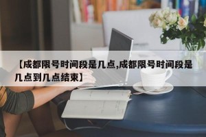 【成都限号时间段是几点,成都限号时间段是几点到几点结束】