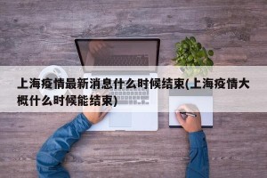 上海疫情最新消息什么时候结束(上海疫情大概什么时候能结束)
