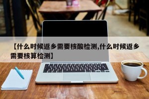【什么时候返乡需要核酸检测,什么时候返乡需要核算检测】