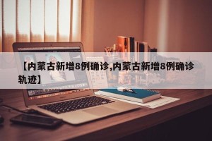 【内蒙古新增8例确诊,内蒙古新增8例确诊轨迹】