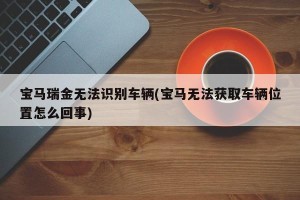宝马瑞金无法识别车辆(宝马无法获取车辆位置怎么回事)