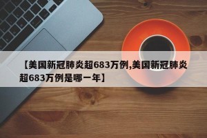 【美国新冠肺炎超683万例,美国新冠肺炎超683万例是哪一年】