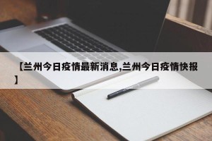 【兰州今日疫情最新消息,兰州今日疫情快报】