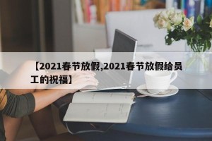 【2021春节放假,2021春节放假给员工的祝福】
