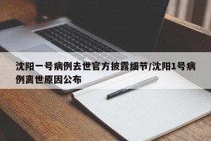 沈阳一号病例去世官方披露细节/沈阳1号病例离世原因公布