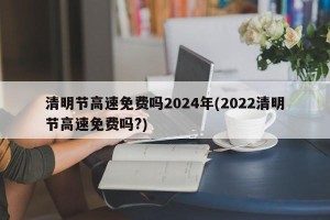 清明节高速免费吗2024年(2022清明节高速免费吗?)