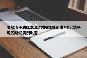 哈尔滨平房区发现2例阳性感染者/哈尔滨平房区疑似病例轨迹