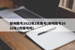 郑州限号2022年2月限号(郑州限号2022年2月限号吗)