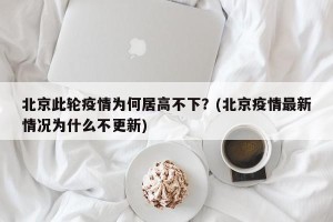 北京此轮疫情为何居高不下？(北京疫情最新情况为什么不更新)