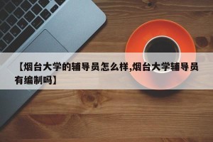 【烟台大学的辅导员怎么样,烟台大学辅导员有编制吗】