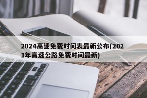2024高速免费时间表最新公布(202 1年高速公路免费时间最新)