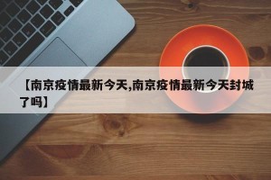【南京疫情最新今天,南京疫情最新今天封城了吗】