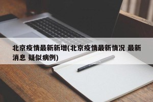 北京疫情最新新增(北京疫情最新情况 最新消息 疑似病例)