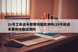 28号之前返乡需要核酸检测吗/28号前返乡要做核酸检测吗