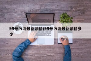 95号汽油最新油价/95号汽油最新油价多少
