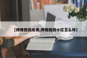 【博雅西园疫情,博雅西园小区怎么样】