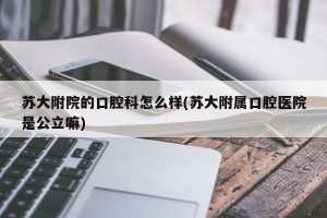 苏大附院的口腔科怎么样(苏大附属口腔医院是公立嘛)