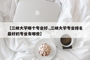 【三峡大学哪个专业好.,三峡大学专业排名最好的专业有哪些】