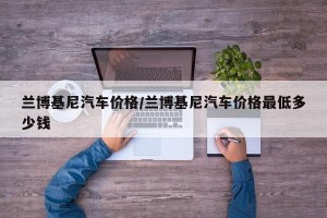 兰博基尼汽车价格/兰博基尼汽车价格最低多少钱