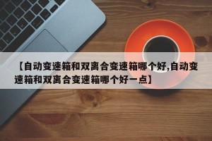 【自动变速箱和双离合变速箱哪个好,自动变速箱和双离合变速箱哪个好一点】