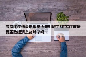 石家庄疫情最新消息今天封城了/石家庄疫情最新数据消息封城了吗