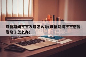 疫情期间宝宝发烧怎么办(疫情期间宝宝感冒发烧了怎么办)
