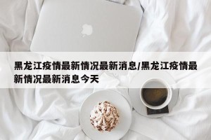 黑龙江疫情最新情况最新消息/黑龙江疫情最新情况最新消息今天