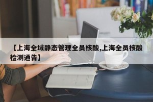 【上海全域静态管理全员核酸,上海全员核酸检测通告】
