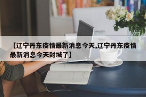 【辽宁丹东疫情最新消息今天,辽宁丹东疫情最新消息今天封城了】