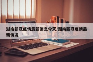 湖南新冠疫情最新消息今天/湖南新冠疫情最新情况