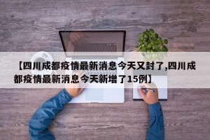 【四川成都疫情最新消息今天又封了,四川成都疫情最新消息今天新增了15例】