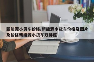 新能源小货车价格/新能源小货车价格及图片及价格新能源小货车双排座