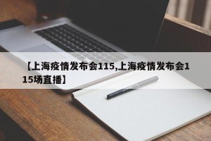 【上海疫情发布会115,上海疫情发布会115场直播】