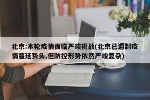 北京:本轮疫情面临严峻挑战(北京已遏制疫情蔓延势头,但防控形势依然严峻复杂)