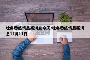 吐鲁番疫情最新消息今天/吐鲁番疫情最新消息12月11日