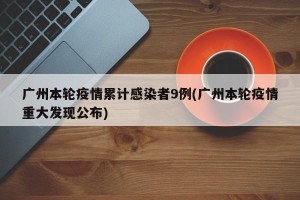 广州本轮疫情累计感染者9例(广州本轮疫情重大发现公布)