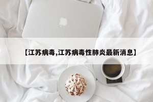 【江苏病毒,江苏病毒性肺炎最新消息】