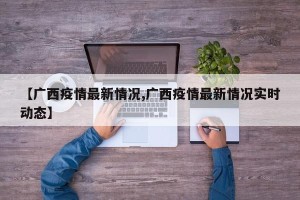 【广西疫情最新情况,广西疫情最新情况实时动态】