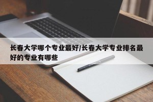 长春大学哪个专业最好/长春大学专业排名最好的专业有哪些