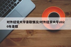 对外经贸大学录取情况/对外经贸大学2020年录取