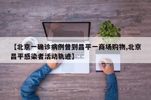 【北京一确诊病例曾到昌平一商场购物,北京昌平感染者活动轨迹】