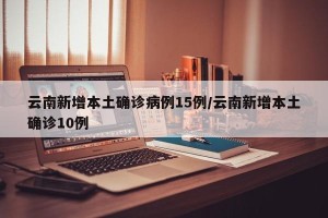 云南新增本土确诊病例15例/云南新增本土确诊10例